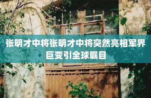 张明才中将张明才中将突然亮相军界巨变引全球瞩目