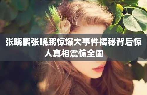 张晓鹏张晓鹏惊爆大事件揭秘背后惊人真相震惊全国