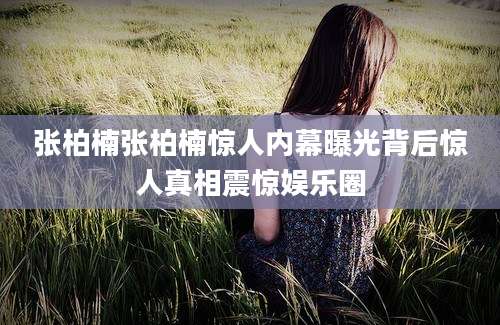 张柏楠张柏楠惊人内幕曝光背后惊人真相震惊娱乐圈