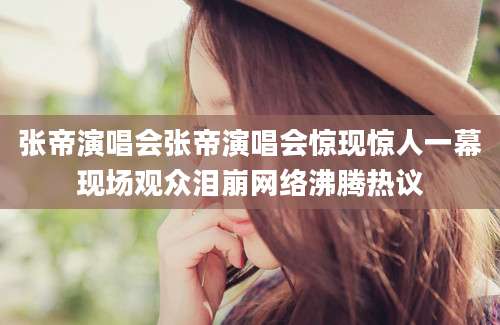 张帝演唱会张帝演唱会惊现惊人一幕现场观众泪崩网络沸腾热议