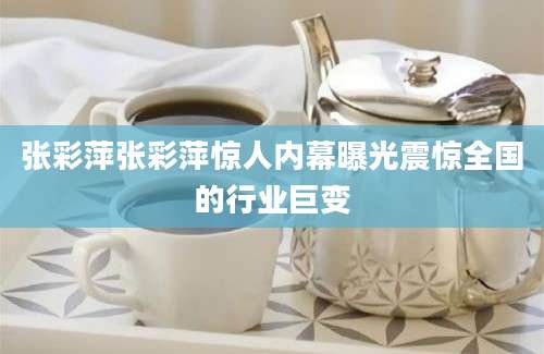 张彩萍张彩萍惊人内幕曝光震惊全国的行业巨变