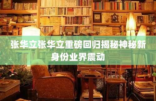 张华立张华立重磅回归揭秘神秘新身份业界震动