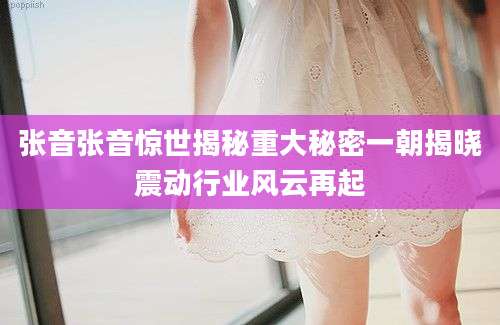 张音张音惊世揭秘重大秘密一朝揭晓震动行业风云再起