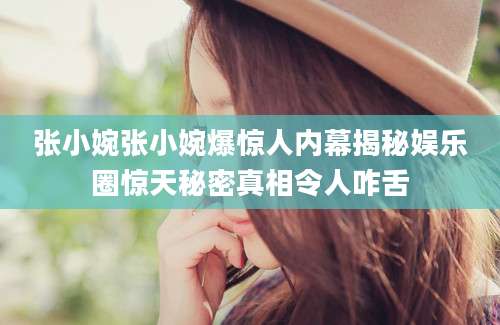 张小婉张小婉爆惊人内幕揭秘娱乐圈惊天秘密真相令人咋舌