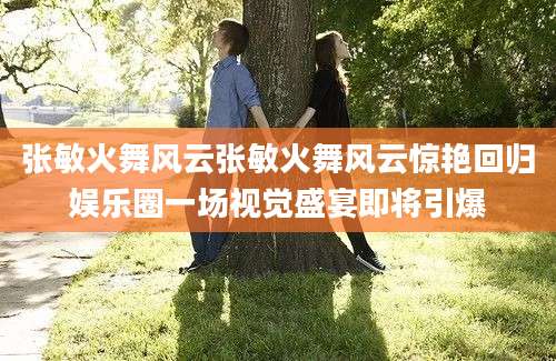 张敏火舞风云张敏火舞风云惊艳回归娱乐圈一场视觉盛宴即将引爆