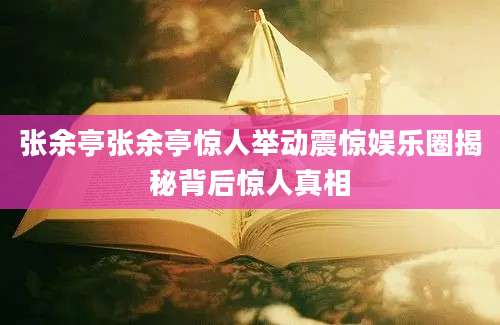 张余亭张余亭惊人举动震惊娱乐圈揭秘背后惊人真相