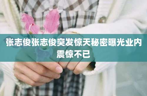 张志俊张志俊突发惊天秘密曝光业内震惊不已