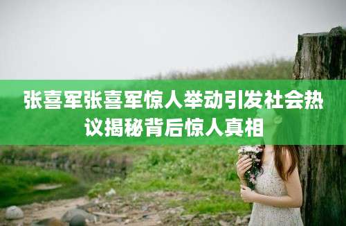 张喜军张喜军惊人举动引发社会热议揭秘背后惊人真相