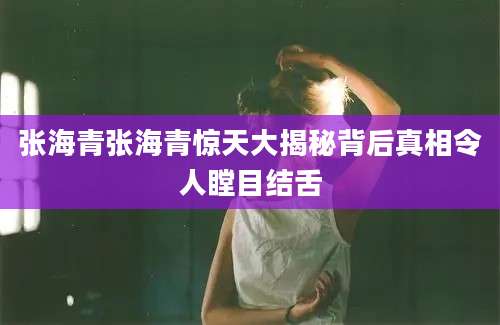 张海青张海青惊天大揭秘背后真相令人瞠目结舌
