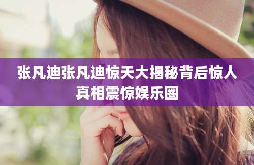 张凡迪张凡迪惊天大揭秘背后惊人真相震惊娱乐圈