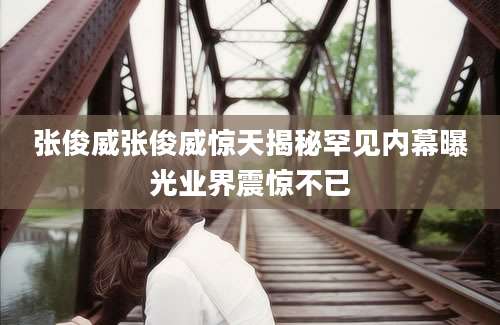 张俊威张俊威惊天揭秘罕见内幕曝光业界震惊不已