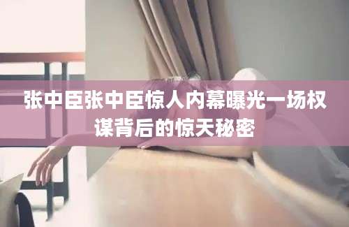 张中臣张中臣惊人内幕曝光一场权谋背后的惊天秘密