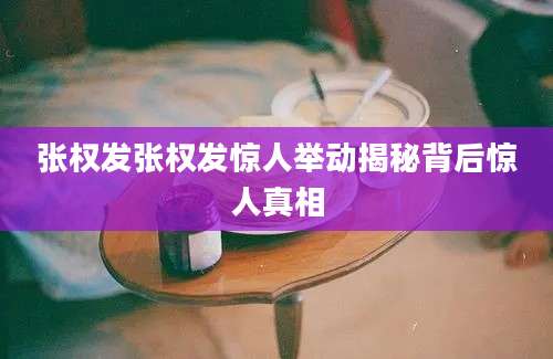 张权发张权发惊人举动揭秘背后惊人真相