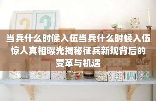 当兵什么时候入伍当兵什么时候入伍惊人真相曝光揭秘征兵新规背后的变革与机遇