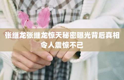 张继龙张继龙惊天秘密曝光背后真相令人震惊不已