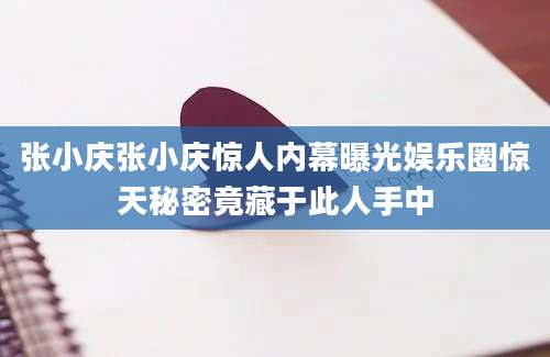张小庆张小庆惊人内幕曝光娱乐圈惊天秘密竟藏于此人手中