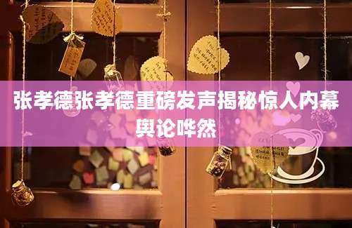 张孝德张孝德重磅发声揭秘惊人内幕舆论哗然