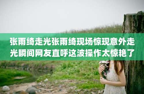 张雨绮走光张雨绮现场惊现意外走光瞬间网友直呼这波操作太惊艳了