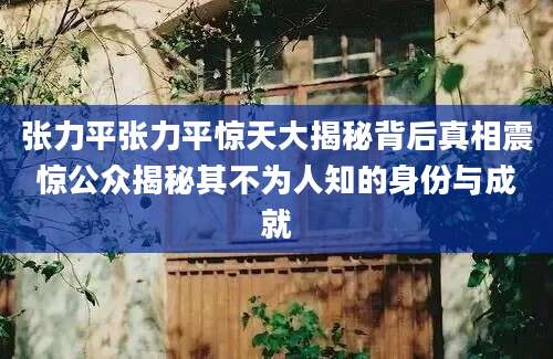 张力平张力平惊天大揭秘背后真相震惊公众揭秘其不为人知的身份与成就