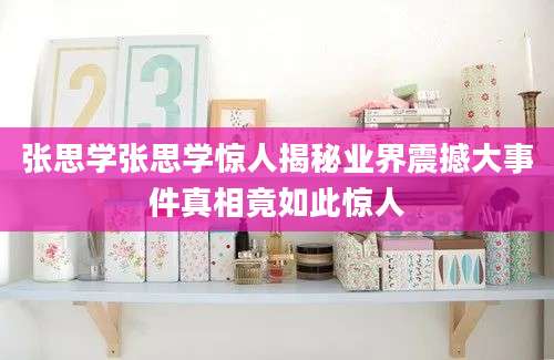 张思学张思学惊人揭秘业界震撼大事件真相竟如此惊人