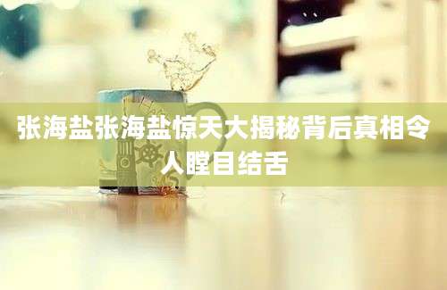 张海盐张海盐惊天大揭秘背后真相令人瞠目结舌