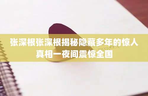 张深根张深根揭秘隐藏多年的惊人真相一夜间震惊全国