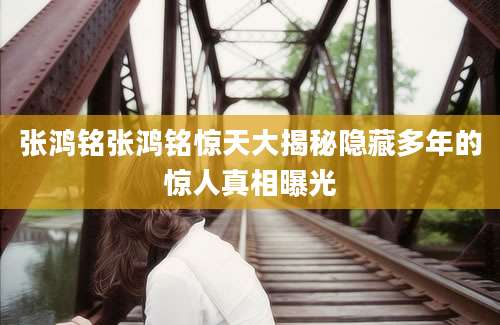 张鸿铭张鸿铭惊天大揭秘隐藏多年的惊人真相曝光