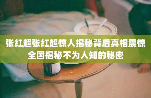 张红超张红超惊人揭秘背后真相震惊全国揭秘不为人知的秘密
