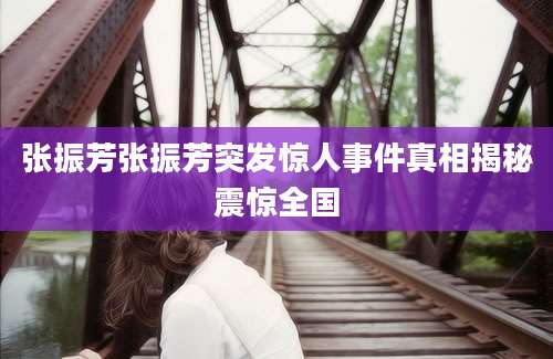 张振芳张振芳突发惊人事件真相揭秘震惊全国