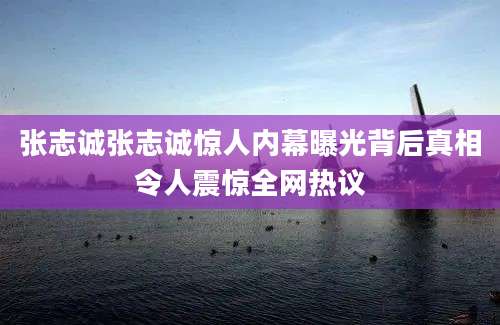 张志诚张志诚惊人内幕曝光背后真相令人震惊全网热议