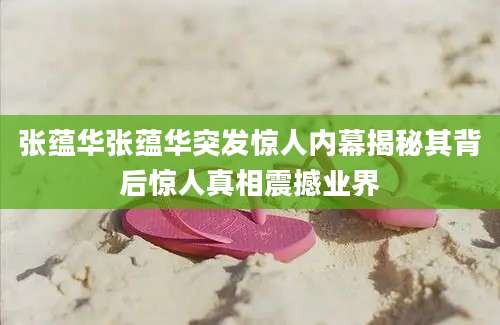 张蕴华张蕴华突发惊人内幕揭秘其背后惊人真相震撼业界