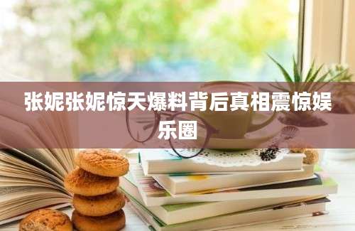 张妮张妮惊天爆料背后真相震惊娱乐圈