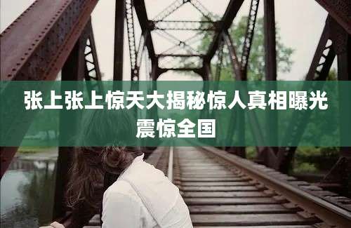 张上张上惊天大揭秘惊人真相曝光震惊全国