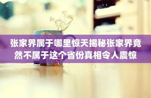 张家界属于哪里惊天揭秘张家界竟然不属于这个省份真相令人震惊