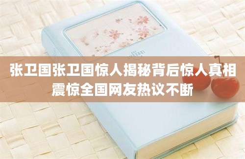 张卫国张卫国惊人揭秘背后惊人真相震惊全国网友热议不断