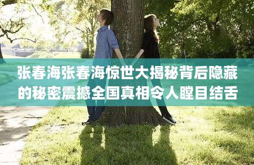 张春海张春海惊世大揭秘背后隐藏的秘密震撼全国真相令人瞠目结舌