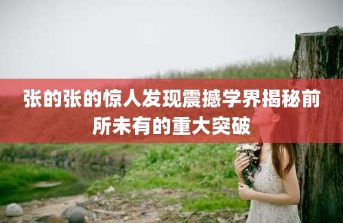 张的张的惊人发现震撼学界揭秘前所未有的重大突破
