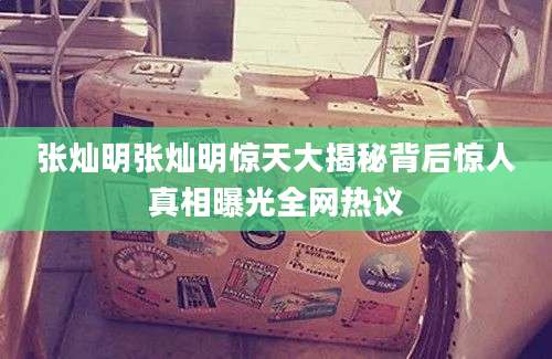 张灿明张灿明惊天大揭秘背后惊人真相曝光全网热议