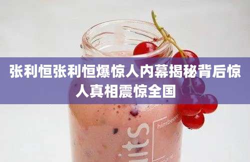张利恒张利恒爆惊人内幕揭秘背后惊人真相震惊全国