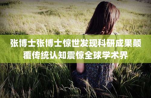 张博士张博士惊世发现科研成果颠覆传统认知震惊全球学术界