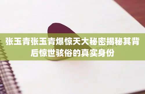 张玉青张玉青爆惊天大秘密揭秘其背后惊世骇俗的真实身份