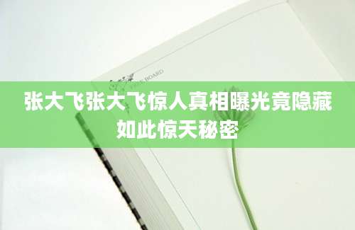 张大飞张大飞惊人真相曝光竟隐藏如此惊天秘密