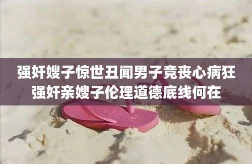 强奸嫂子惊世丑闻男子竟丧心病狂强奸亲嫂子伦理道德底线何在