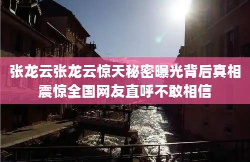 张龙云张龙云惊天秘密曝光背后真相震惊全国网友直呼不敢相信