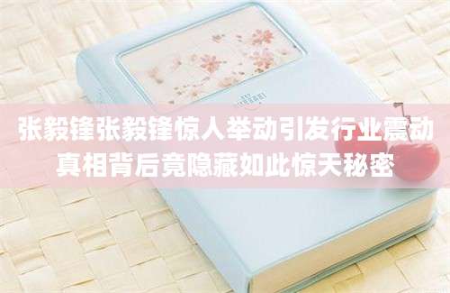 张毅锋张毅锋惊人举动引发行业震动真相背后竟隐藏如此惊天秘密