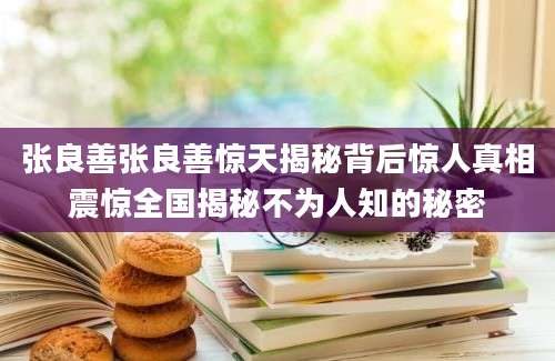 张良善张良善惊天揭秘背后惊人真相震惊全国揭秘不为人知的秘密