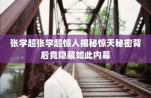 张学超张学超惊人揭秘惊天秘密背后竟隐藏如此内幕