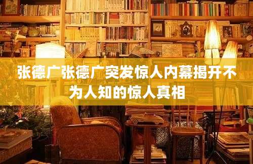 张德广张德广突发惊人内幕揭开不为人知的惊人真相
