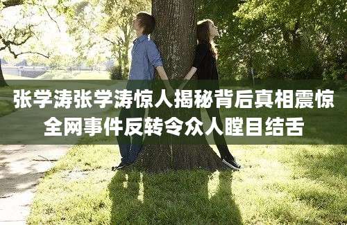 张学涛张学涛惊人揭秘背后真相震惊全网事件反转令众人瞠目结舌