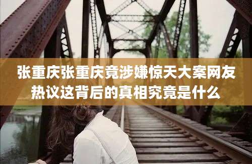 张重庆张重庆竟涉嫌惊天大案网友热议这背后的真相究竟是什么
